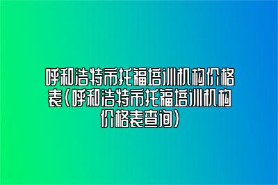 呼和浩特市托福培训机构价格表(呼和浩特市托福培训机构价格表查询)