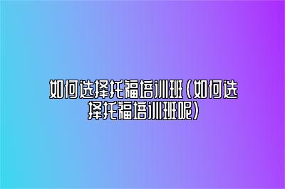 如何选择托福培训班(如何选择托福培训班呢)