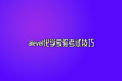 alevel化学实验考试技巧