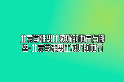 北京学雅思比较好的地方有哪些-北京学雅思比较好的地方