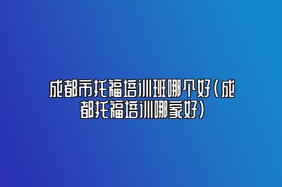 成都市托福培训班哪个好(成都托福培训哪家好)