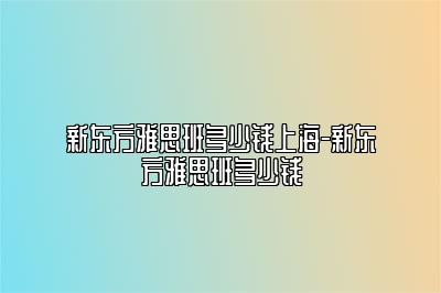 新东方雅思班多少钱上海-新东方雅思班多少钱