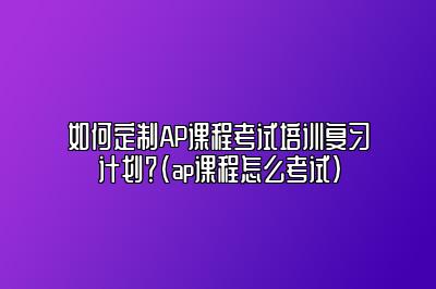 如何定制AP课程考试培训复习计划？(ap课程怎么考试)