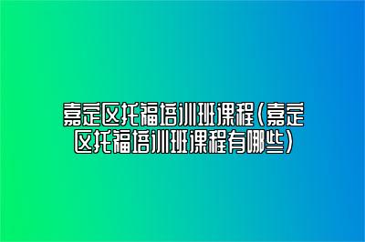 嘉定区托福培训班课程(嘉定区托福培训班课程有哪些)