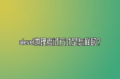 alevel地理考试方式是怎样的？