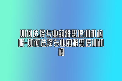 如何选择专业的雅思培训机构呢-如何选择专业的雅思培训机构