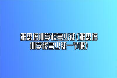 雅思培训学校多少钱(雅思培训学校多少钱一节课)