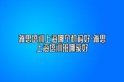 雅思培训上海哪个机构好-雅思上海培训班哪家好