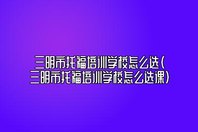 三明市托福培训学校怎么选(三明市托福培训学校怎么选课)