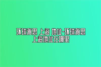 环球雅思 上海 地址-环球雅思上海地址在哪里