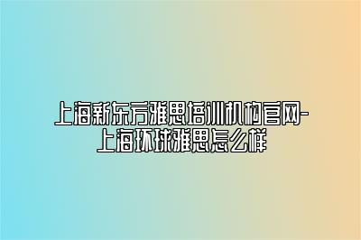 上海新东方雅思培训机构官网-上海环球雅思怎么样