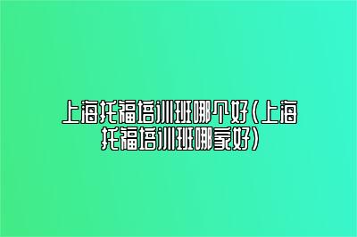 上海托福培训班哪个好(上海托福培训班哪家好)