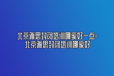 北京雅思封闭培训哪家好一点-北京雅思封闭培训哪家好