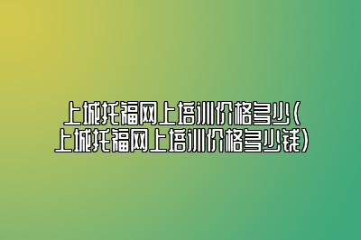 上城托福网上培训价格多少(上城托福网上培训价格多少钱)