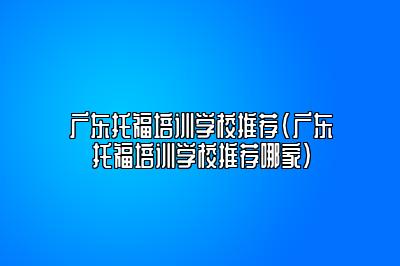 广东托福培训学校推荐(广东托福培训学校推荐哪家)