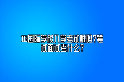 IB国际学校入学考试难吗？笔试面试考什么？