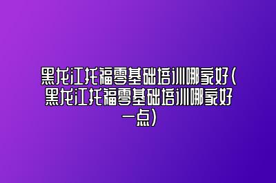 黑龙江托福零基础培训哪家好(黑龙江托福零基础培训哪家好一点)