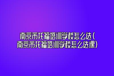 南京市托福培训学校怎么选(南京市托福培训学校怎么选课)