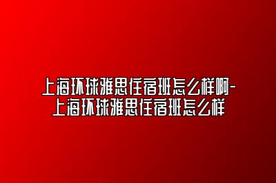 上海环球雅思住宿班怎么样啊-上海环球雅思住宿班怎么样