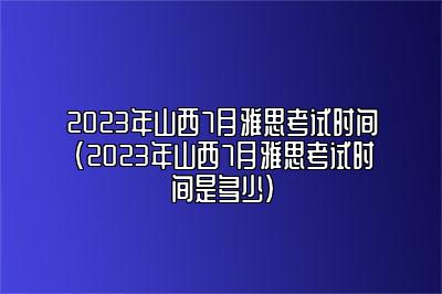 2023年山西7月雅思考试时间(2023年山西7月雅思考试时间是多少)