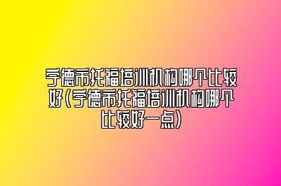 宁德市托福培训机构哪个比较好(宁德市托福培训机构哪个比较好一点)