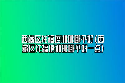 西藏区托福培训班哪个好(西藏区托福培训班哪个好一点)