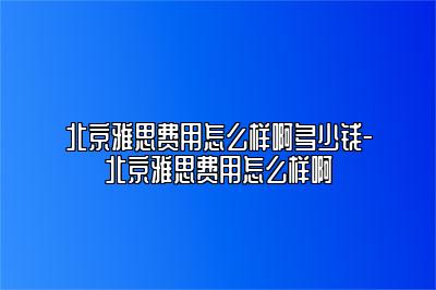 北京雅思费用怎么样啊多少钱-北京雅思费用怎么样啊