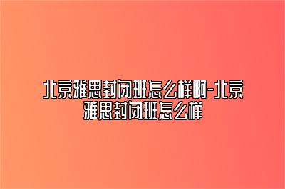 北京雅思封闭班怎么样啊-北京雅思封闭班怎么样