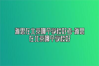 雅思在北京哪个学校好考-雅思在北京哪个学校好