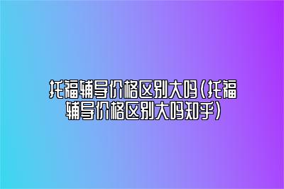 托福辅导价格区别大吗(托福辅导价格区别大吗知乎)