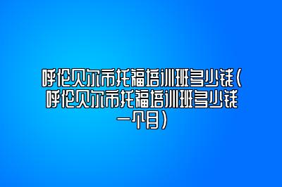 呼伦贝尔市托福培训班多少钱(呼伦贝尔市托福培训班多少钱一个月)