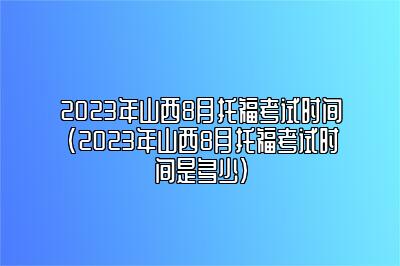 2023年山西8月托福考试时间(2023年山西8月托福考试时间是多少)