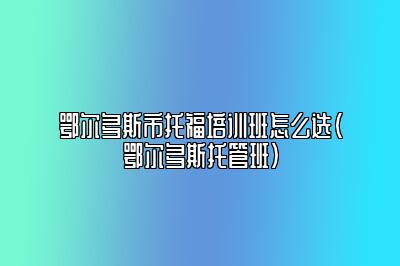 鄂尔多斯市托福培训班怎么选(鄂尔多斯托管班)