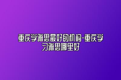 重庆学雅思最好的机构-重庆学习雅思哪里好