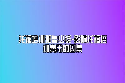 托福培训班多少钱-影响托福培训费用的因素