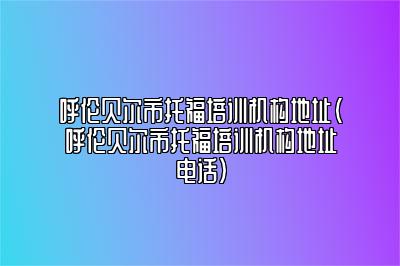 呼伦贝尔市托福培训机构地址(呼伦贝尔市托福培训机构地址电话)