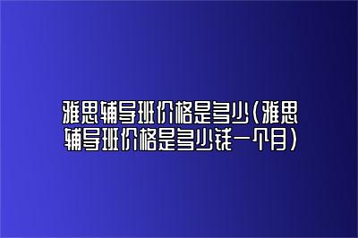 雅思辅导班价格是多少(雅思辅导班价格是多少钱一个月)