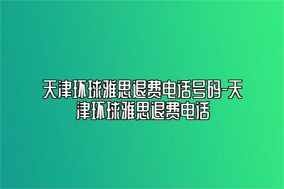 天津环球雅思退费电话号码-天津环球雅思退费电话