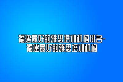 福建最好的雅思培训机构排名-福建最好的雅思培训机构