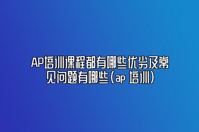 AP培训课程都有哪些优劣及常见问题有哪些(ap 培训)