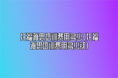 托福雅思培训费用多少(托福雅思培训费用多少钱)