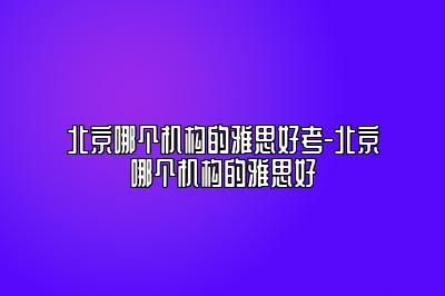 北京哪个机构的雅思好考-北京哪个机构的雅思好