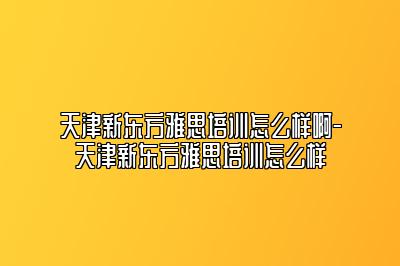 天津新东方雅思培训怎么样啊-天津新东方雅思培训怎么样