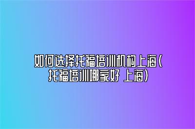 如何选择托福培训机构上海(托福培训哪家好 上海)