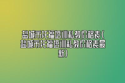 盐城市托福培训私教价格表(盐城市托福培训私教价格表最新)