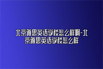 北京雅思英语学校怎么样啊-北京雅思英语学校怎么样