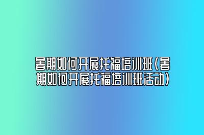 暑期如何开展托福培训班(暑期如何开展托福培训班活动)