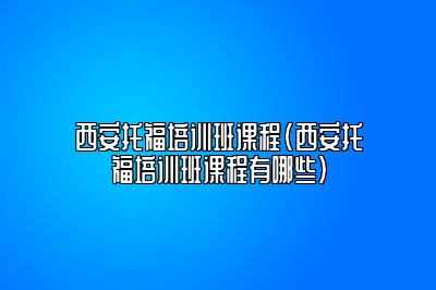 西安托福培训班课程(西安托福培训班课程有哪些)