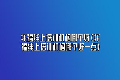 托福线上培训机构哪个好(托福线上培训机构哪个好一点)