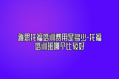 雅思托福培训费用是多少-托福培训班哪个比较好